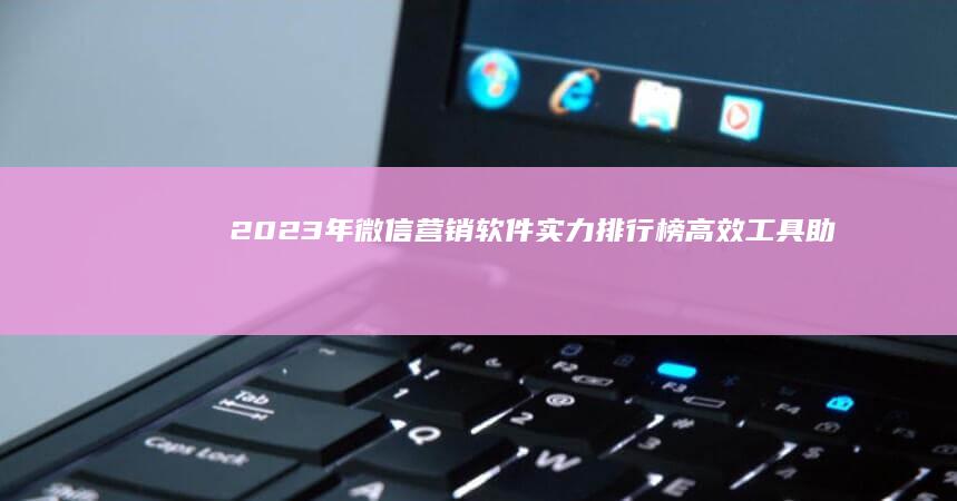 2023年微信营销软件实力排行榜：高效工具助你精准营销