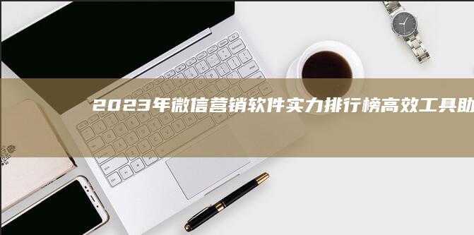 2023年微信营销软件实力排行榜：高效工具助你精准营销